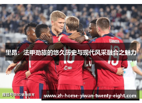 里昂：法甲劲旅的悠久历史与现代风采融合之魅力