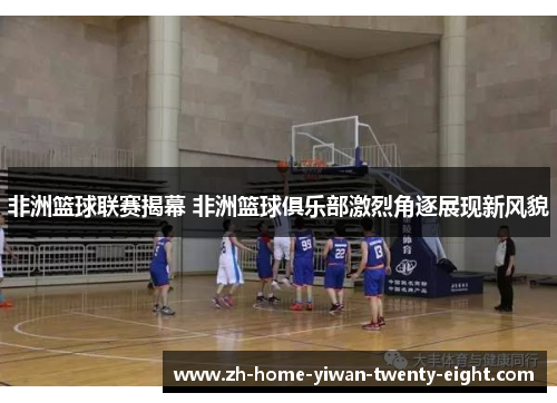 非洲篮球联赛揭幕 非洲篮球俱乐部激烈角逐展现新风貌